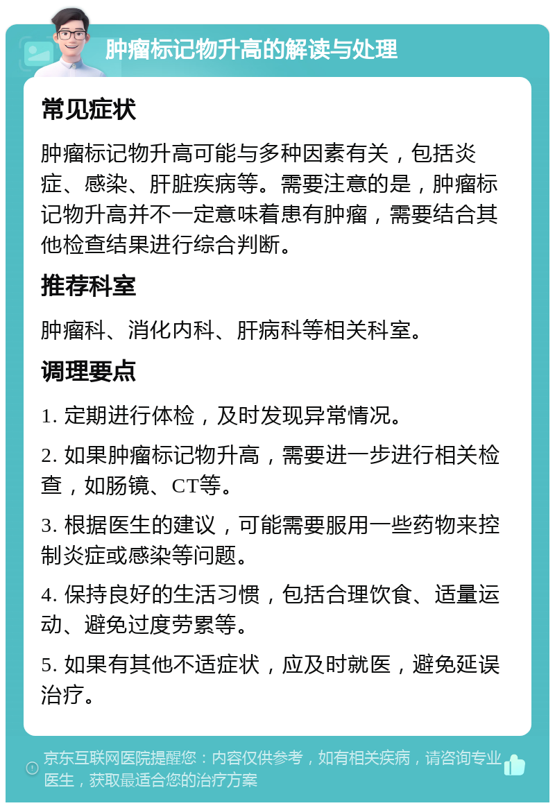 肿瘤标记物升高的解读与处理 常见症状 肿瘤标记物升高可能与多种因素有关，包括炎症、感染、肝脏疾病等。需要注意的是，肿瘤标记物升高并不一定意味着患有肿瘤，需要结合其他检查结果进行综合判断。 推荐科室 肿瘤科、消化内科、肝病科等相关科室。 调理要点 1. 定期进行体检，及时发现异常情况。 2. 如果肿瘤标记物升高，需要进一步进行相关检查，如肠镜、CT等。 3. 根据医生的建议，可能需要服用一些药物来控制炎症或感染等问题。 4. 保持良好的生活习惯，包括合理饮食、适量运动、避免过度劳累等。 5. 如果有其他不适症状，应及时就医，避免延误治疗。