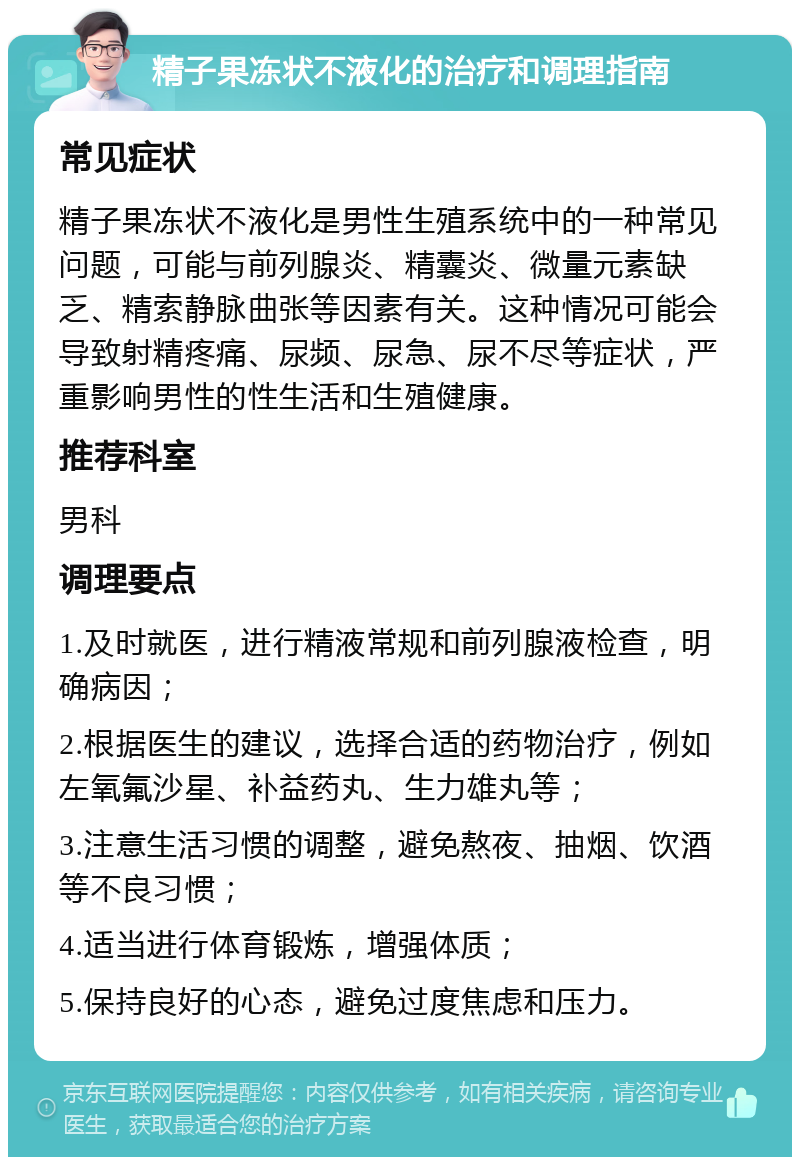 精子果冻状不液化的治疗和调理指南 常见症状 精子果冻状不液化是男性生殖系统中的一种常见问题，可能与前列腺炎、精囊炎、微量元素缺乏、精索静脉曲张等因素有关。这种情况可能会导致射精疼痛、尿频、尿急、尿不尽等症状，严重影响男性的性生活和生殖健康。 推荐科室 男科 调理要点 1.及时就医，进行精液常规和前列腺液检查，明确病因； 2.根据医生的建议，选择合适的药物治疗，例如左氧氟沙星、补益药丸、生力雄丸等； 3.注意生活习惯的调整，避免熬夜、抽烟、饮酒等不良习惯； 4.适当进行体育锻炼，增强体质； 5.保持良好的心态，避免过度焦虑和压力。