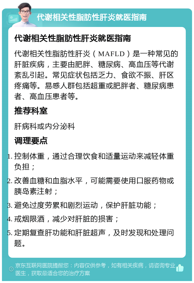 代谢相关性脂肪性肝炎就医指南 代谢相关性脂肪性肝炎就医指南 代谢相关性脂肪性肝炎（MAFLD）是一种常见的肝脏疾病，主要由肥胖、糖尿病、高血压等代谢紊乱引起。常见症状包括乏力、食欲不振、肝区疼痛等。易感人群包括超重或肥胖者、糖尿病患者、高血压患者等。 推荐科室 肝病科或内分泌科 调理要点 控制体重，通过合理饮食和适量运动来减轻体重负担； 改善血糖和血脂水平，可能需要使用口服药物或胰岛素注射； 避免过度劳累和剧烈运动，保护肝脏功能； 戒烟限酒，减少对肝脏的损害； 定期复查肝功能和肝脏超声，及时发现和处理问题。