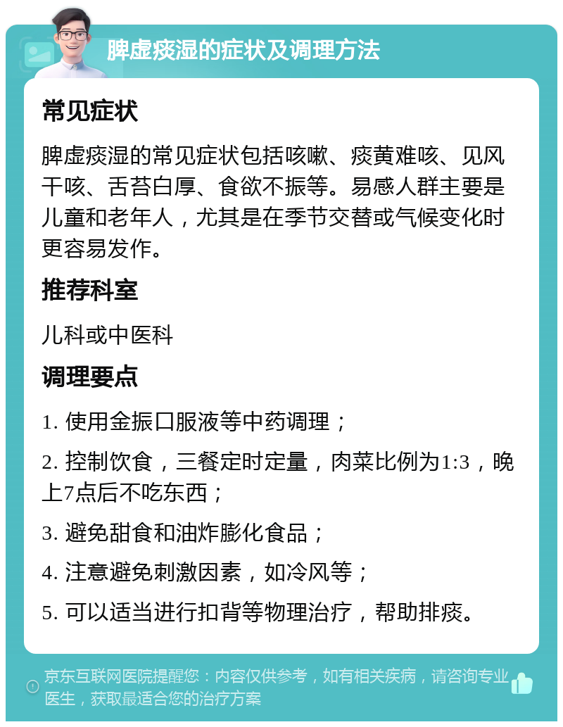 脾虚痰湿的症状及调理方法 常见症状 脾虚痰湿的常见症状包括咳嗽、痰黄难咳、见风干咳、舌苔白厚、食欲不振等。易感人群主要是儿童和老年人，尤其是在季节交替或气候变化时更容易发作。 推荐科室 儿科或中医科 调理要点 1. 使用金振口服液等中药调理； 2. 控制饮食，三餐定时定量，肉菜比例为1:3，晚上7点后不吃东西； 3. 避免甜食和油炸膨化食品； 4. 注意避免刺激因素，如冷风等； 5. 可以适当进行扣背等物理治疗，帮助排痰。