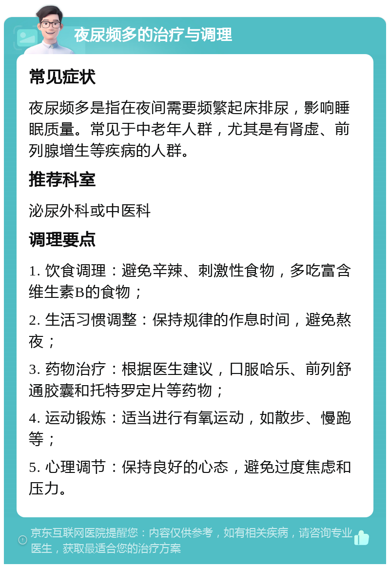 夜尿频多的治疗与调理 常见症状 夜尿频多是指在夜间需要频繁起床排尿，影响睡眠质量。常见于中老年人群，尤其是有肾虚、前列腺增生等疾病的人群。 推荐科室 泌尿外科或中医科 调理要点 1. 饮食调理：避免辛辣、刺激性食物，多吃富含维生素B的食物； 2. 生活习惯调整：保持规律的作息时间，避免熬夜； 3. 药物治疗：根据医生建议，口服哈乐、前列舒通胶囊和托特罗定片等药物； 4. 运动锻炼：适当进行有氧运动，如散步、慢跑等； 5. 心理调节：保持良好的心态，避免过度焦虑和压力。