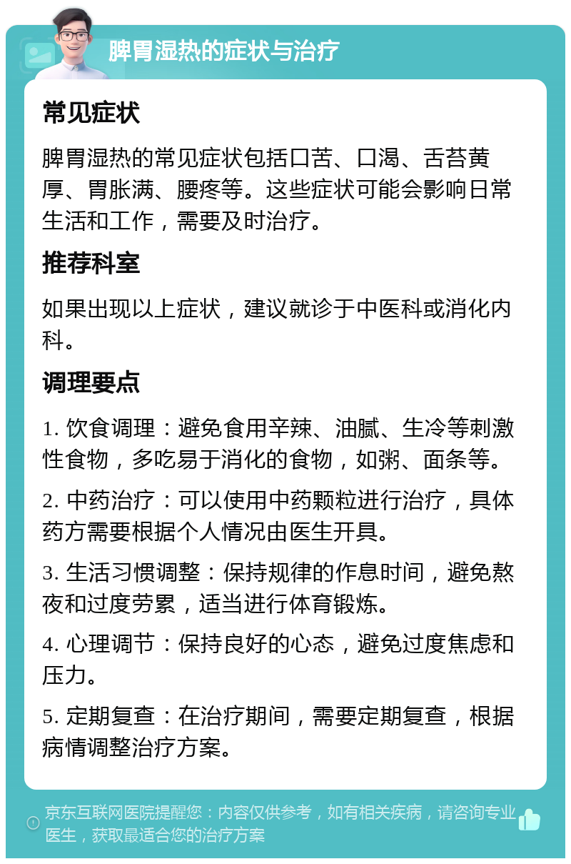 脾胃湿热的症状与治疗 常见症状 脾胃湿热的常见症状包括口苦、口渴、舌苔黄厚、胃胀满、腰疼等。这些症状可能会影响日常生活和工作，需要及时治疗。 推荐科室 如果出现以上症状，建议就诊于中医科或消化内科。 调理要点 1. 饮食调理：避免食用辛辣、油腻、生冷等刺激性食物，多吃易于消化的食物，如粥、面条等。 2. 中药治疗：可以使用中药颗粒进行治疗，具体药方需要根据个人情况由医生开具。 3. 生活习惯调整：保持规律的作息时间，避免熬夜和过度劳累，适当进行体育锻炼。 4. 心理调节：保持良好的心态，避免过度焦虑和压力。 5. 定期复查：在治疗期间，需要定期复查，根据病情调整治疗方案。