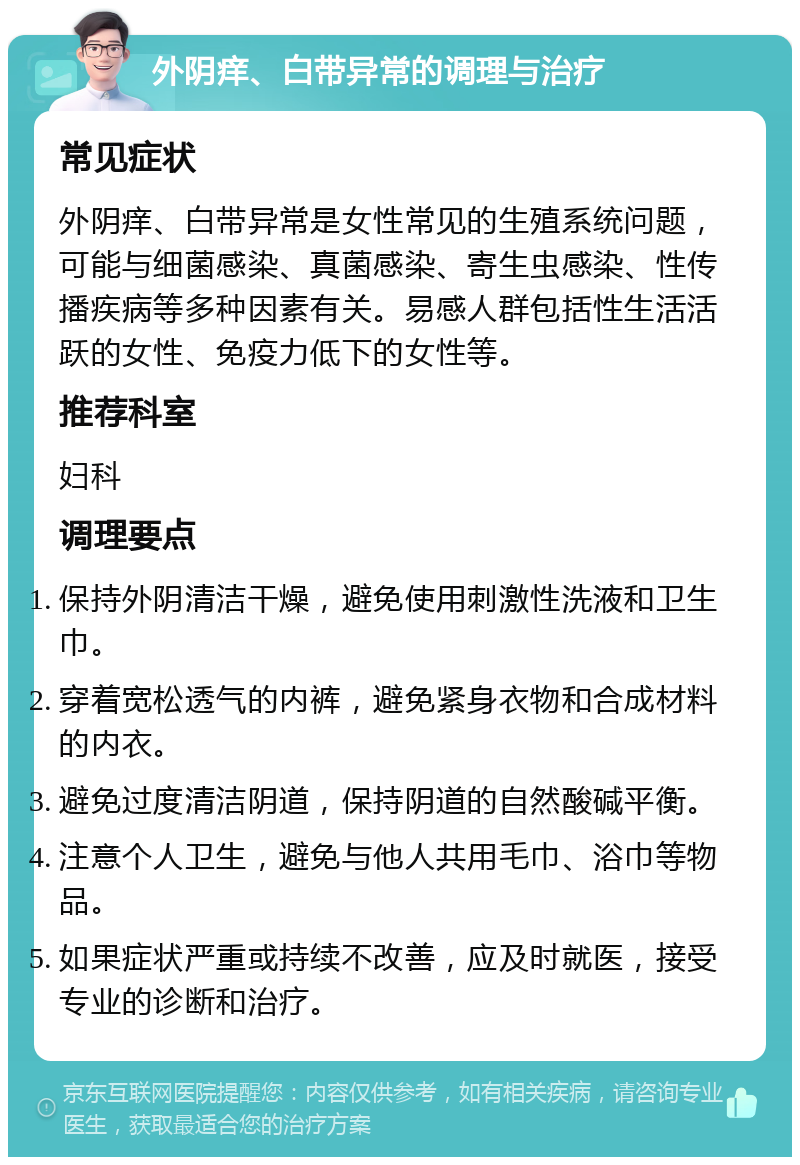 外阴痒、白带异常的调理与治疗 常见症状 外阴痒、白带异常是女性常见的生殖系统问题，可能与细菌感染、真菌感染、寄生虫感染、性传播疾病等多种因素有关。易感人群包括性生活活跃的女性、免疫力低下的女性等。 推荐科室 妇科 调理要点 保持外阴清洁干燥，避免使用刺激性洗液和卫生巾。 穿着宽松透气的内裤，避免紧身衣物和合成材料的内衣。 避免过度清洁阴道，保持阴道的自然酸碱平衡。 注意个人卫生，避免与他人共用毛巾、浴巾等物品。 如果症状严重或持续不改善，应及时就医，接受专业的诊断和治疗。