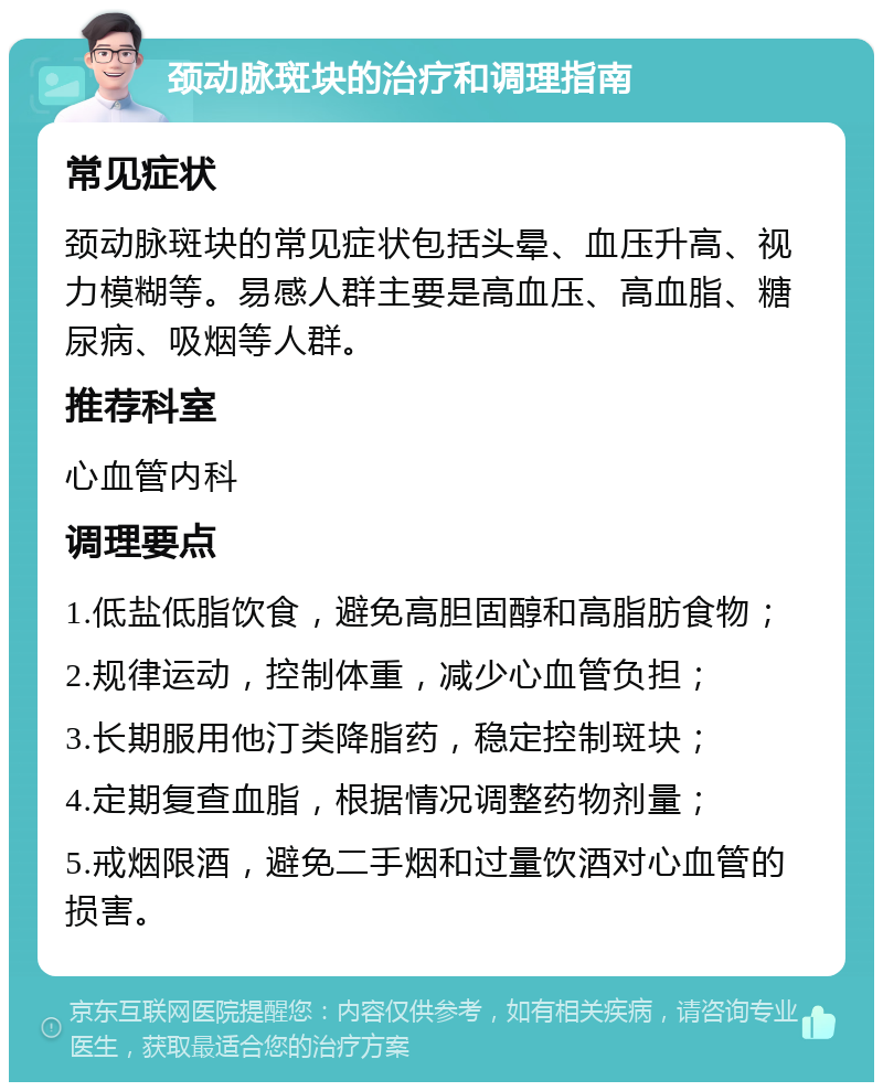 颈动脉斑块的治疗和调理指南 常见症状 颈动脉斑块的常见症状包括头晕、血压升高、视力模糊等。易感人群主要是高血压、高血脂、糖尿病、吸烟等人群。 推荐科室 心血管内科 调理要点 1.低盐低脂饮食，避免高胆固醇和高脂肪食物； 2.规律运动，控制体重，减少心血管负担； 3.长期服用他汀类降脂药，稳定控制斑块； 4.定期复查血脂，根据情况调整药物剂量； 5.戒烟限酒，避免二手烟和过量饮酒对心血管的损害。