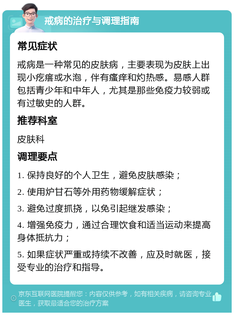 戒病的治疗与调理指南 常见症状 戒病是一种常见的皮肤病，主要表现为皮肤上出现小疙瘩或水泡，伴有瘙痒和灼热感。易感人群包括青少年和中年人，尤其是那些免疫力较弱或有过敏史的人群。 推荐科室 皮肤科 调理要点 1. 保持良好的个人卫生，避免皮肤感染； 2. 使用炉甘石等外用药物缓解症状； 3. 避免过度抓挠，以免引起继发感染； 4. 增强免疫力，通过合理饮食和适当运动来提高身体抵抗力； 5. 如果症状严重或持续不改善，应及时就医，接受专业的治疗和指导。