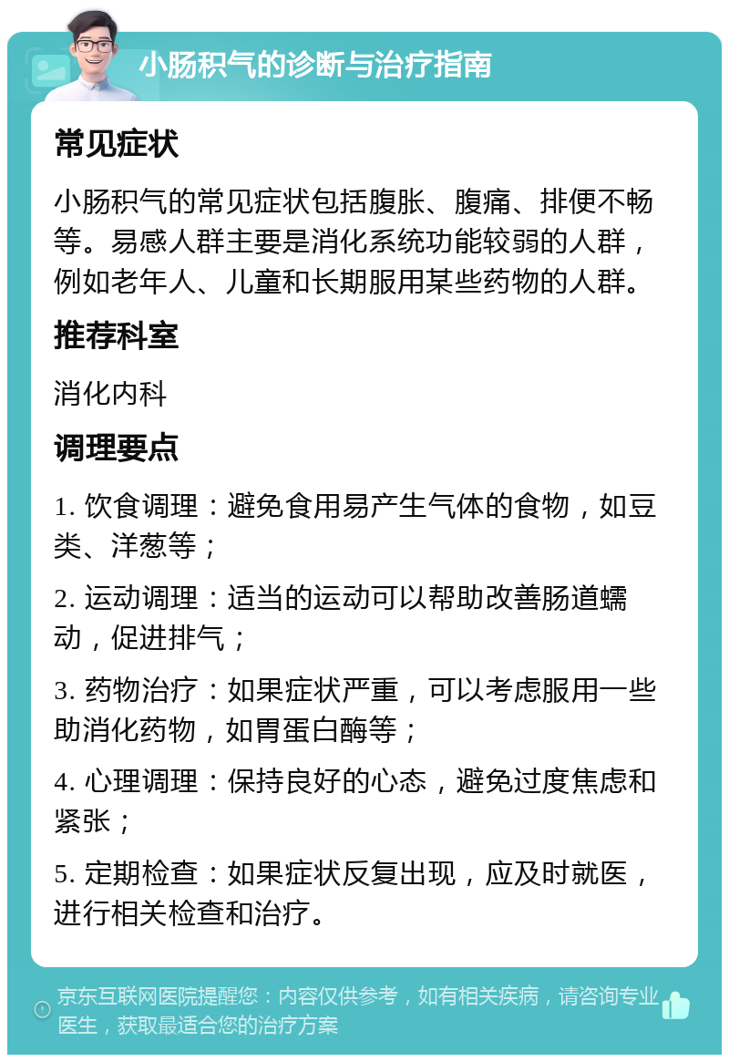 小肠积气的诊断与治疗指南 常见症状 小肠积气的常见症状包括腹胀、腹痛、排便不畅等。易感人群主要是消化系统功能较弱的人群，例如老年人、儿童和长期服用某些药物的人群。 推荐科室 消化内科 调理要点 1. 饮食调理：避免食用易产生气体的食物，如豆类、洋葱等； 2. 运动调理：适当的运动可以帮助改善肠道蠕动，促进排气； 3. 药物治疗：如果症状严重，可以考虑服用一些助消化药物，如胃蛋白酶等； 4. 心理调理：保持良好的心态，避免过度焦虑和紧张； 5. 定期检查：如果症状反复出现，应及时就医，进行相关检查和治疗。