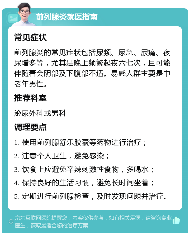 前列腺炎就医指南 常见症状 前列腺炎的常见症状包括尿频、尿急、尿痛、夜尿增多等，尤其是晚上频繁起夜六七次，且可能伴随着会阴部及下腹部不适。易感人群主要是中老年男性。 推荐科室 泌尿外科或男科 调理要点 1. 使用前列腺舒乐胶囊等药物进行治疗； 2. 注意个人卫生，避免感染； 3. 饮食上应避免辛辣刺激性食物，多喝水； 4. 保持良好的生活习惯，避免长时间坐着； 5. 定期进行前列腺检查，及时发现问题并治疗。