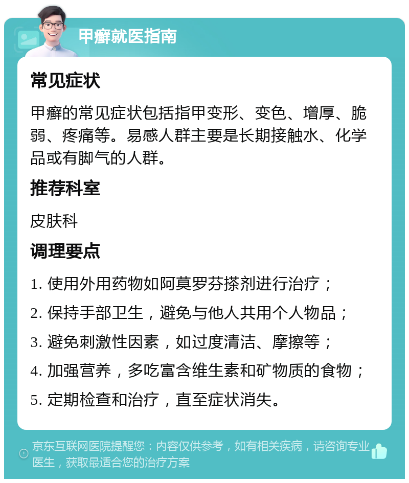 甲癣就医指南 常见症状 甲癣的常见症状包括指甲变形、变色、增厚、脆弱、疼痛等。易感人群主要是长期接触水、化学品或有脚气的人群。 推荐科室 皮肤科 调理要点 1. 使用外用药物如阿莫罗芬搽剂进行治疗； 2. 保持手部卫生，避免与他人共用个人物品； 3. 避免刺激性因素，如过度清洁、摩擦等； 4. 加强营养，多吃富含维生素和矿物质的食物； 5. 定期检查和治疗，直至症状消失。