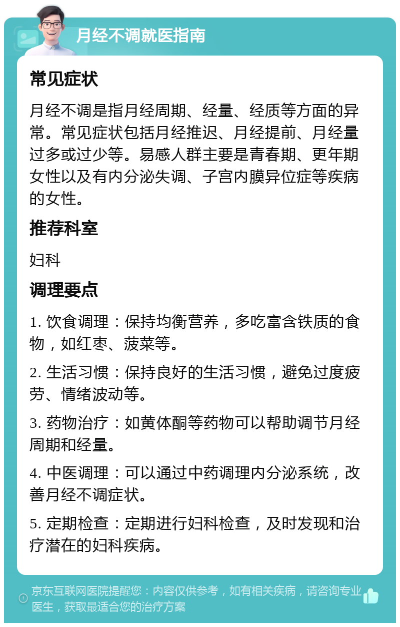 月经不调就医指南 常见症状 月经不调是指月经周期、经量、经质等方面的异常。常见症状包括月经推迟、月经提前、月经量过多或过少等。易感人群主要是青春期、更年期女性以及有内分泌失调、子宫内膜异位症等疾病的女性。 推荐科室 妇科 调理要点 1. 饮食调理：保持均衡营养，多吃富含铁质的食物，如红枣、菠菜等。 2. 生活习惯：保持良好的生活习惯，避免过度疲劳、情绪波动等。 3. 药物治疗：如黄体酮等药物可以帮助调节月经周期和经量。 4. 中医调理：可以通过中药调理内分泌系统，改善月经不调症状。 5. 定期检查：定期进行妇科检查，及时发现和治疗潜在的妇科疾病。