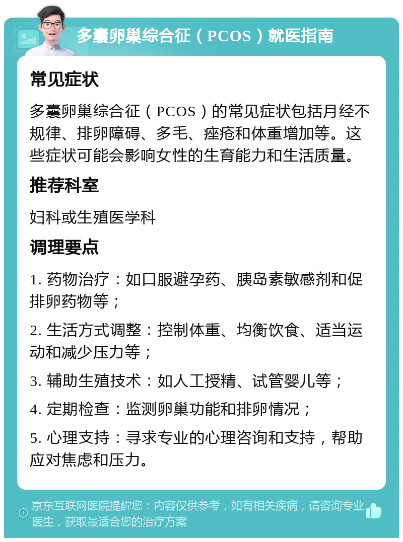 多囊卵巢综合征（PCOS）就医指南 常见症状 多囊卵巢综合征（PCOS）的常见症状包括月经不规律、排卵障碍、多毛、痤疮和体重增加等。这些症状可能会影响女性的生育能力和生活质量。 推荐科室 妇科或生殖医学科 调理要点 1. 药物治疗：如口服避孕药、胰岛素敏感剂和促排卵药物等； 2. 生活方式调整：控制体重、均衡饮食、适当运动和减少压力等； 3. 辅助生殖技术：如人工授精、试管婴儿等； 4. 定期检查：监测卵巢功能和排卵情况； 5. 心理支持：寻求专业的心理咨询和支持，帮助应对焦虑和压力。