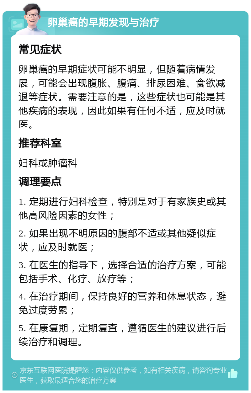 卵巢癌的早期发现与治疗 常见症状 卵巢癌的早期症状可能不明显，但随着病情发展，可能会出现腹胀、腹痛、排尿困难、食欲减退等症状。需要注意的是，这些症状也可能是其他疾病的表现，因此如果有任何不适，应及时就医。 推荐科室 妇科或肿瘤科 调理要点 1. 定期进行妇科检查，特别是对于有家族史或其他高风险因素的女性； 2. 如果出现不明原因的腹部不适或其他疑似症状，应及时就医； 3. 在医生的指导下，选择合适的治疗方案，可能包括手术、化疗、放疗等； 4. 在治疗期间，保持良好的营养和休息状态，避免过度劳累； 5. 在康复期，定期复查，遵循医生的建议进行后续治疗和调理。