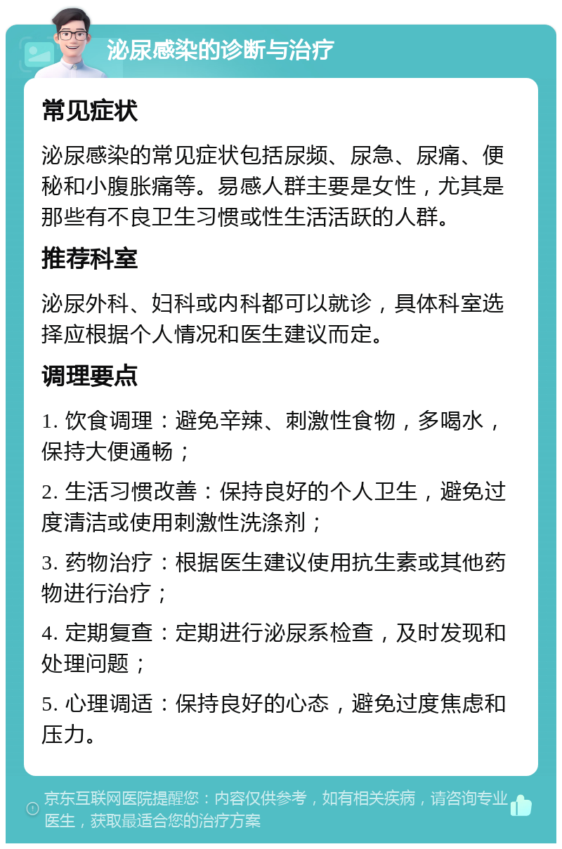 泌尿感染的诊断与治疗 常见症状 泌尿感染的常见症状包括尿频、尿急、尿痛、便秘和小腹胀痛等。易感人群主要是女性，尤其是那些有不良卫生习惯或性生活活跃的人群。 推荐科室 泌尿外科、妇科或内科都可以就诊，具体科室选择应根据个人情况和医生建议而定。 调理要点 1. 饮食调理：避免辛辣、刺激性食物，多喝水，保持大便通畅； 2. 生活习惯改善：保持良好的个人卫生，避免过度清洁或使用刺激性洗涤剂； 3. 药物治疗：根据医生建议使用抗生素或其他药物进行治疗； 4. 定期复查：定期进行泌尿系检查，及时发现和处理问题； 5. 心理调适：保持良好的心态，避免过度焦虑和压力。