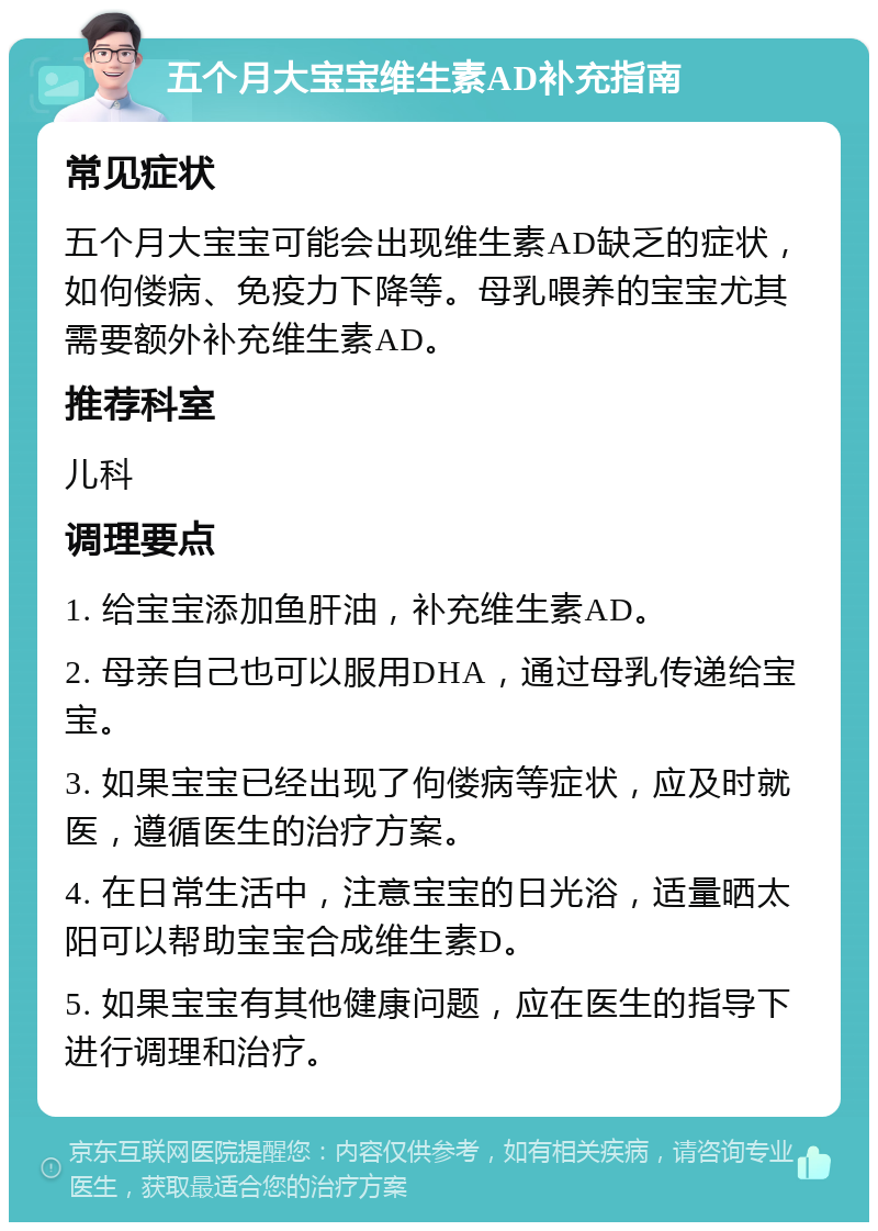 五个月大宝宝维生素AD补充指南 常见症状 五个月大宝宝可能会出现维生素AD缺乏的症状，如佝偻病、免疫力下降等。母乳喂养的宝宝尤其需要额外补充维生素AD。 推荐科室 儿科 调理要点 1. 给宝宝添加鱼肝油，补充维生素AD。 2. 母亲自己也可以服用DHA，通过母乳传递给宝宝。 3. 如果宝宝已经出现了佝偻病等症状，应及时就医，遵循医生的治疗方案。 4. 在日常生活中，注意宝宝的日光浴，适量晒太阳可以帮助宝宝合成维生素D。 5. 如果宝宝有其他健康问题，应在医生的指导下进行调理和治疗。