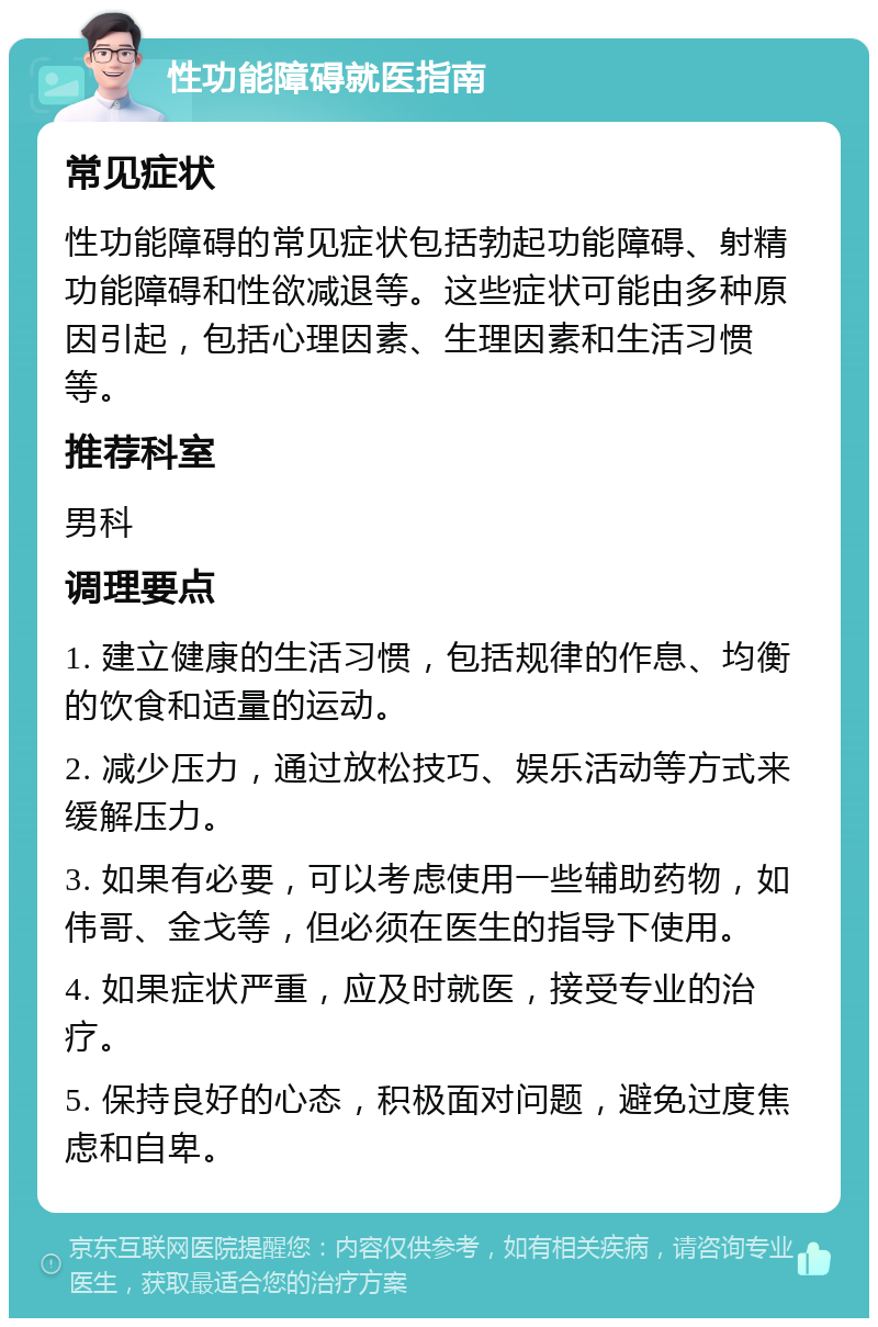 性功能障碍就医指南 常见症状 性功能障碍的常见症状包括勃起功能障碍、射精功能障碍和性欲减退等。这些症状可能由多种原因引起，包括心理因素、生理因素和生活习惯等。 推荐科室 男科 调理要点 1. 建立健康的生活习惯，包括规律的作息、均衡的饮食和适量的运动。 2. 减少压力，通过放松技巧、娱乐活动等方式来缓解压力。 3. 如果有必要，可以考虑使用一些辅助药物，如伟哥、金戈等，但必须在医生的指导下使用。 4. 如果症状严重，应及时就医，接受专业的治疗。 5. 保持良好的心态，积极面对问题，避免过度焦虑和自卑。