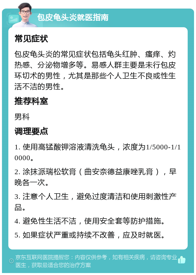 包皮龟头炎就医指南 常见症状 包皮龟头炎的常见症状包括龟头红肿、瘙痒、灼热感、分泌物增多等。易感人群主要是未行包皮环切术的男性，尤其是那些个人卫生不良或性生活不洁的男性。 推荐科室 男科 调理要点 1. 使用高锰酸钾溶液清洗龟头，浓度为1/5000-1/10000。 2. 涂抹派瑞松软膏（曲安奈德益康唑乳膏），早晚各一次。 3. 注意个人卫生，避免过度清洁和使用刺激性产品。 4. 避免性生活不洁，使用安全套等防护措施。 5. 如果症状严重或持续不改善，应及时就医。