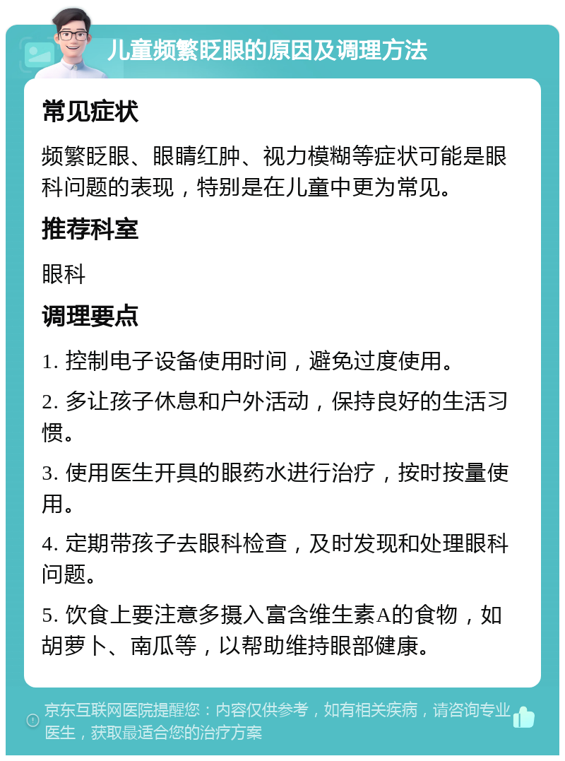 儿童频繁眨眼的原因及调理方法 常见症状 频繁眨眼、眼睛红肿、视力模糊等症状可能是眼科问题的表现，特别是在儿童中更为常见。 推荐科室 眼科 调理要点 1. 控制电子设备使用时间，避免过度使用。 2. 多让孩子休息和户外活动，保持良好的生活习惯。 3. 使用医生开具的眼药水进行治疗，按时按量使用。 4. 定期带孩子去眼科检查，及时发现和处理眼科问题。 5. 饮食上要注意多摄入富含维生素A的食物，如胡萝卜、南瓜等，以帮助维持眼部健康。