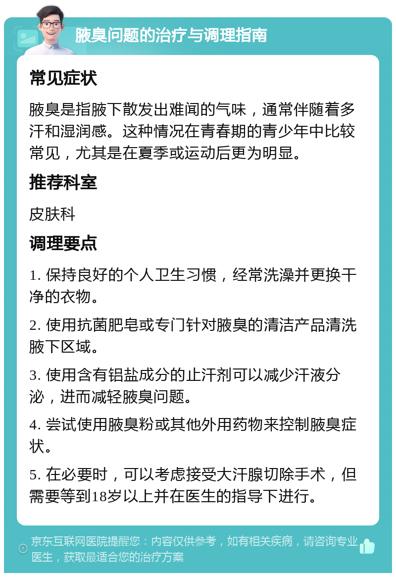 腋臭问题的治疗与调理指南 常见症状 腋臭是指腋下散发出难闻的气味，通常伴随着多汗和湿润感。这种情况在青春期的青少年中比较常见，尤其是在夏季或运动后更为明显。 推荐科室 皮肤科 调理要点 1. 保持良好的个人卫生习惯，经常洗澡并更换干净的衣物。 2. 使用抗菌肥皂或专门针对腋臭的清洁产品清洗腋下区域。 3. 使用含有铝盐成分的止汗剂可以减少汗液分泌，进而减轻腋臭问题。 4. 尝试使用腋臭粉或其他外用药物来控制腋臭症状。 5. 在必要时，可以考虑接受大汗腺切除手术，但需要等到18岁以上并在医生的指导下进行。