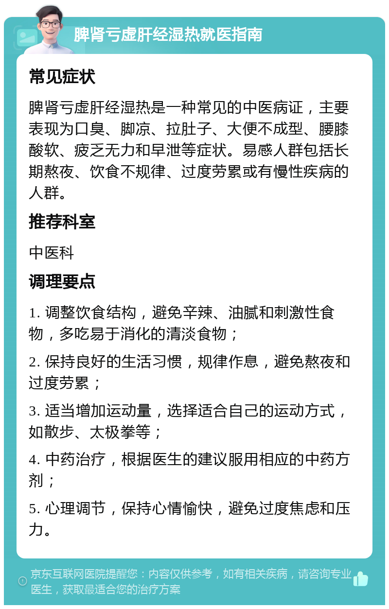 脾肾亏虚肝经湿热就医指南 常见症状 脾肾亏虚肝经湿热是一种常见的中医病证，主要表现为口臭、脚凉、拉肚子、大便不成型、腰膝酸软、疲乏无力和早泄等症状。易感人群包括长期熬夜、饮食不规律、过度劳累或有慢性疾病的人群。 推荐科室 中医科 调理要点 1. 调整饮食结构，避免辛辣、油腻和刺激性食物，多吃易于消化的清淡食物； 2. 保持良好的生活习惯，规律作息，避免熬夜和过度劳累； 3. 适当增加运动量，选择适合自己的运动方式，如散步、太极拳等； 4. 中药治疗，根据医生的建议服用相应的中药方剂； 5. 心理调节，保持心情愉快，避免过度焦虑和压力。