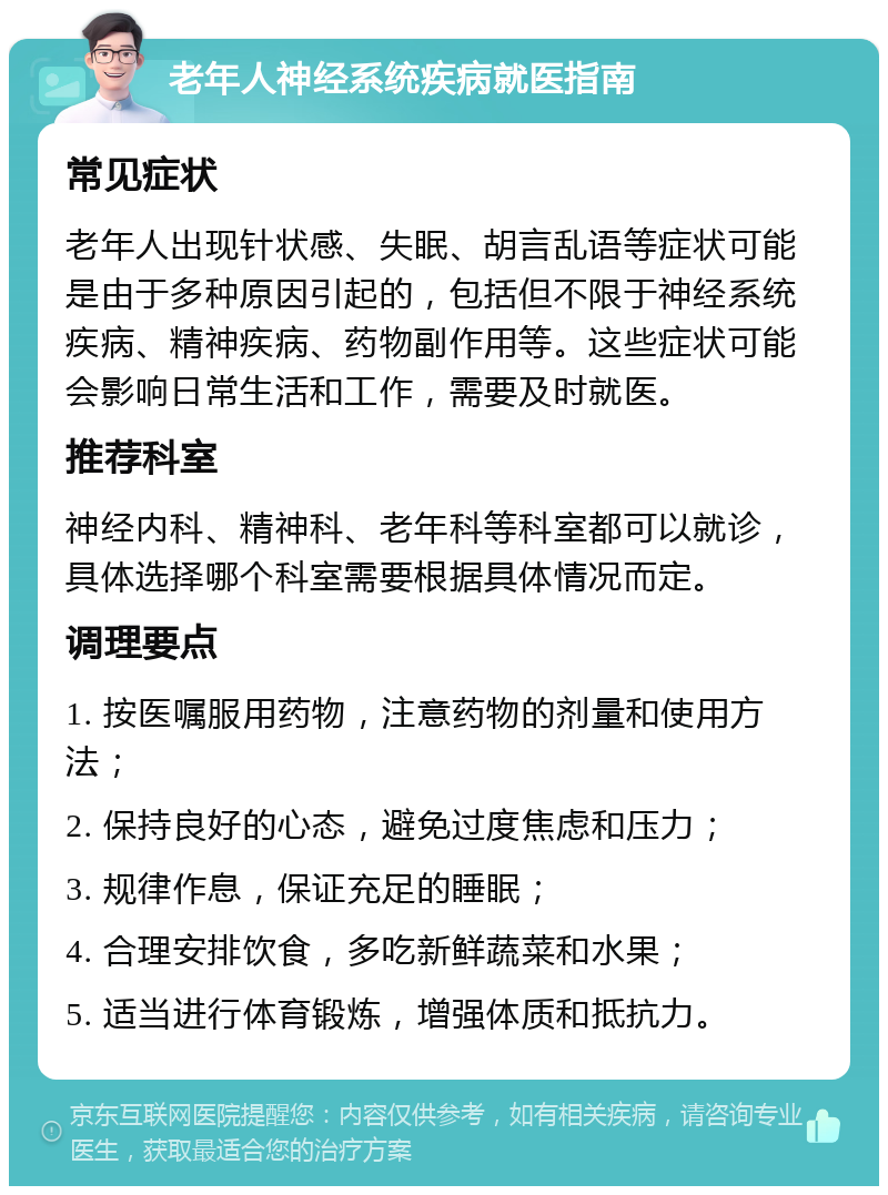 老年人神经系统疾病就医指南 常见症状 老年人出现针状感、失眠、胡言乱语等症状可能是由于多种原因引起的，包括但不限于神经系统疾病、精神疾病、药物副作用等。这些症状可能会影响日常生活和工作，需要及时就医。 推荐科室 神经内科、精神科、老年科等科室都可以就诊，具体选择哪个科室需要根据具体情况而定。 调理要点 1. 按医嘱服用药物，注意药物的剂量和使用方法； 2. 保持良好的心态，避免过度焦虑和压力； 3. 规律作息，保证充足的睡眠； 4. 合理安排饮食，多吃新鲜蔬菜和水果； 5. 适当进行体育锻炼，增强体质和抵抗力。