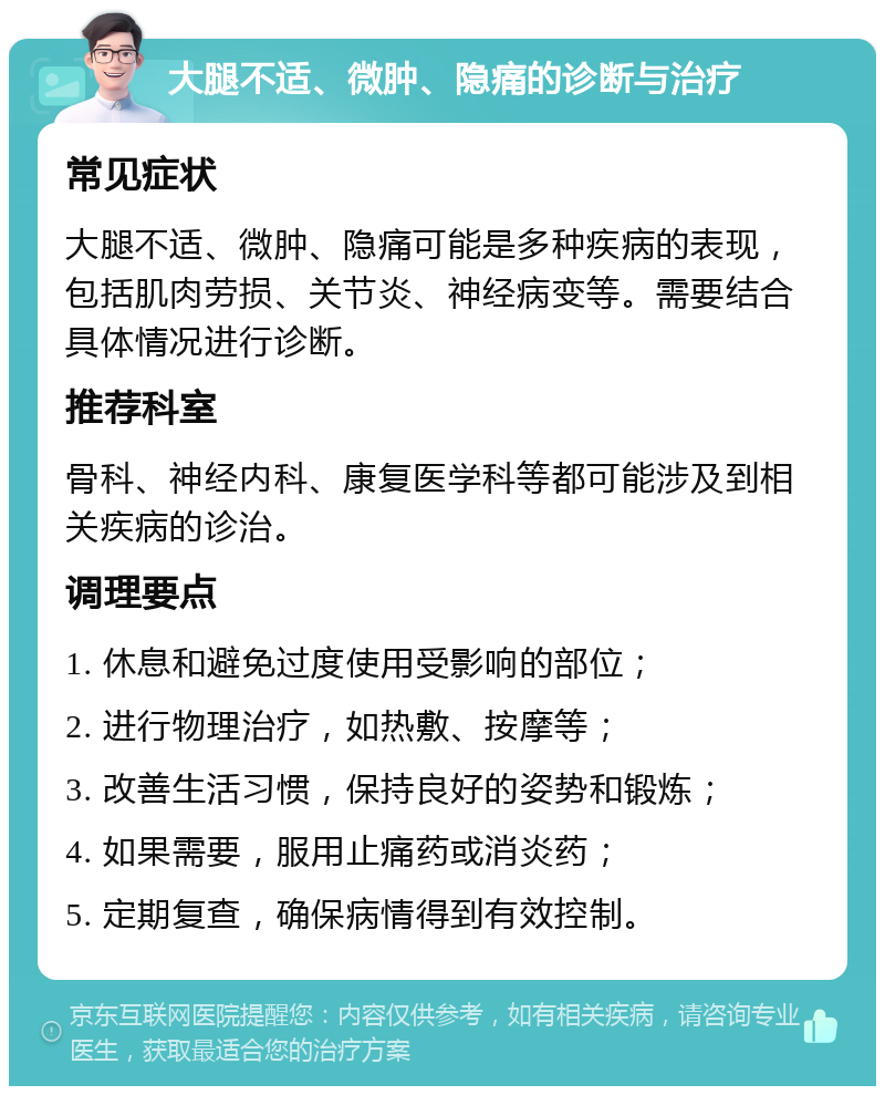 大腿不适、微肿、隐痛的诊断与治疗 常见症状 大腿不适、微肿、隐痛可能是多种疾病的表现，包括肌肉劳损、关节炎、神经病变等。需要结合具体情况进行诊断。 推荐科室 骨科、神经内科、康复医学科等都可能涉及到相关疾病的诊治。 调理要点 1. 休息和避免过度使用受影响的部位； 2. 进行物理治疗，如热敷、按摩等； 3. 改善生活习惯，保持良好的姿势和锻炼； 4. 如果需要，服用止痛药或消炎药； 5. 定期复查，确保病情得到有效控制。