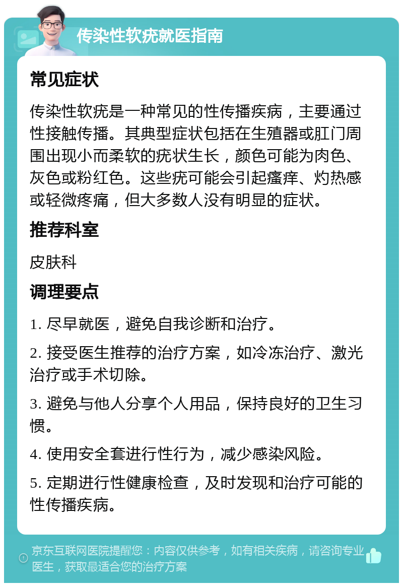 传染性软疣就医指南 常见症状 传染性软疣是一种常见的性传播疾病，主要通过性接触传播。其典型症状包括在生殖器或肛门周围出现小而柔软的疣状生长，颜色可能为肉色、灰色或粉红色。这些疣可能会引起瘙痒、灼热感或轻微疼痛，但大多数人没有明显的症状。 推荐科室 皮肤科 调理要点 1. 尽早就医，避免自我诊断和治疗。 2. 接受医生推荐的治疗方案，如冷冻治疗、激光治疗或手术切除。 3. 避免与他人分享个人用品，保持良好的卫生习惯。 4. 使用安全套进行性行为，减少感染风险。 5. 定期进行性健康检查，及时发现和治疗可能的性传播疾病。