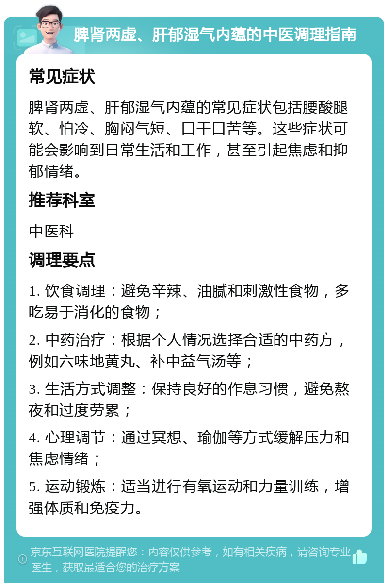 脾肾两虚、肝郁湿气内蕴的中医调理指南 常见症状 脾肾两虚、肝郁湿气内蕴的常见症状包括腰酸腿软、怕冷、胸闷气短、口干口苦等。这些症状可能会影响到日常生活和工作，甚至引起焦虑和抑郁情绪。 推荐科室 中医科 调理要点 1. 饮食调理：避免辛辣、油腻和刺激性食物，多吃易于消化的食物； 2. 中药治疗：根据个人情况选择合适的中药方，例如六味地黄丸、补中益气汤等； 3. 生活方式调整：保持良好的作息习惯，避免熬夜和过度劳累； 4. 心理调节：通过冥想、瑜伽等方式缓解压力和焦虑情绪； 5. 运动锻炼：适当进行有氧运动和力量训练，增强体质和免疫力。