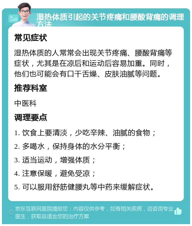 湿热体质引起的关节疼痛和腰酸背痛的调理方法 常见症状 湿热体质的人常常会出现关节疼痛、腰酸背痛等症状，尤其是在凉后和运动后容易加重。同时，他们也可能会有口干舌燥、皮肤油腻等问题。 推荐科室 中医科 调理要点 1. 饮食上要清淡，少吃辛辣、油腻的食物； 2. 多喝水，保持身体的水分平衡； 3. 适当运动，增强体质； 4. 注意保暖，避免受凉； 5. 可以服用舒筋健腰丸等中药来缓解症状。