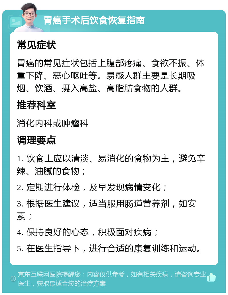 胃癌手术后饮食恢复指南 常见症状 胃癌的常见症状包括上腹部疼痛、食欲不振、体重下降、恶心呕吐等。易感人群主要是长期吸烟、饮酒、摄入高盐、高脂肪食物的人群。 推荐科室 消化内科或肿瘤科 调理要点 1. 饮食上应以清淡、易消化的食物为主，避免辛辣、油腻的食物； 2. 定期进行体检，及早发现病情变化； 3. 根据医生建议，适当服用肠道营养剂，如安素； 4. 保持良好的心态，积极面对疾病； 5. 在医生指导下，进行合适的康复训练和运动。