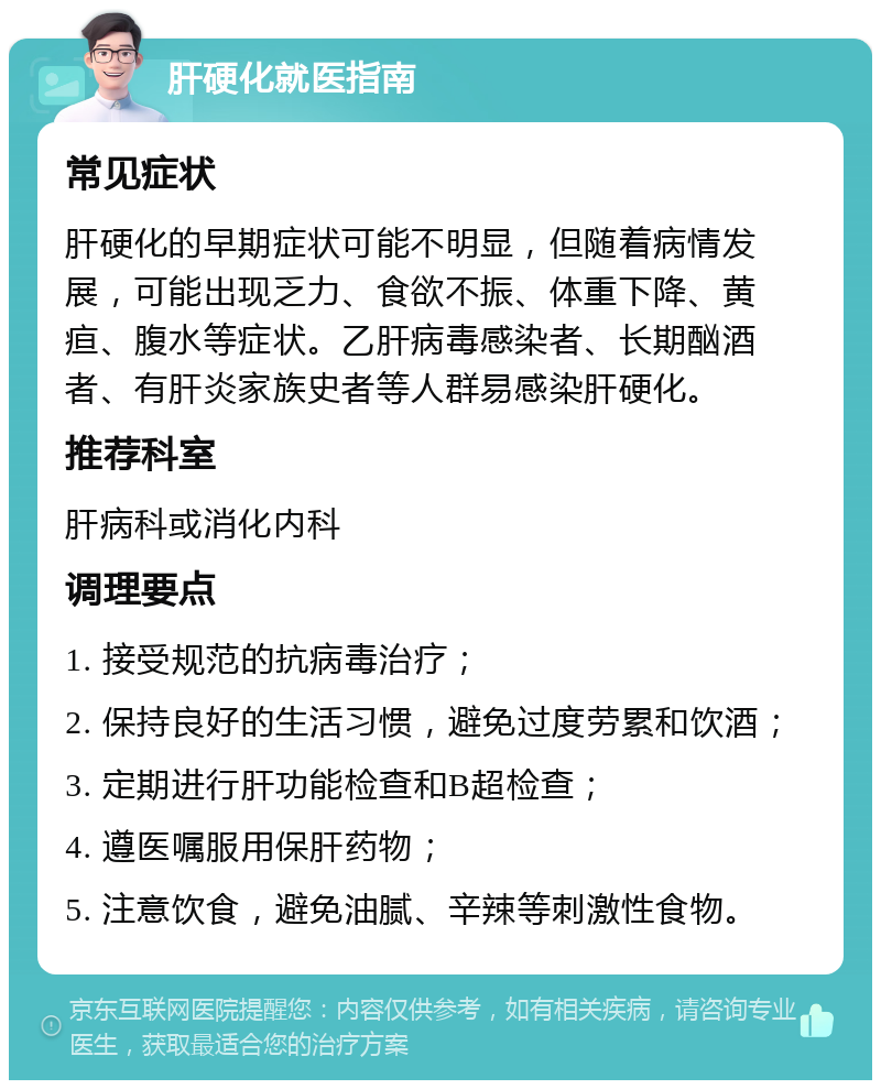 肝硬化就医指南 常见症状 肝硬化的早期症状可能不明显，但随着病情发展，可能出现乏力、食欲不振、体重下降、黄疸、腹水等症状。乙肝病毒感染者、长期酗酒者、有肝炎家族史者等人群易感染肝硬化。 推荐科室 肝病科或消化内科 调理要点 1. 接受规范的抗病毒治疗； 2. 保持良好的生活习惯，避免过度劳累和饮酒； 3. 定期进行肝功能检查和B超检查； 4. 遵医嘱服用保肝药物； 5. 注意饮食，避免油腻、辛辣等刺激性食物。