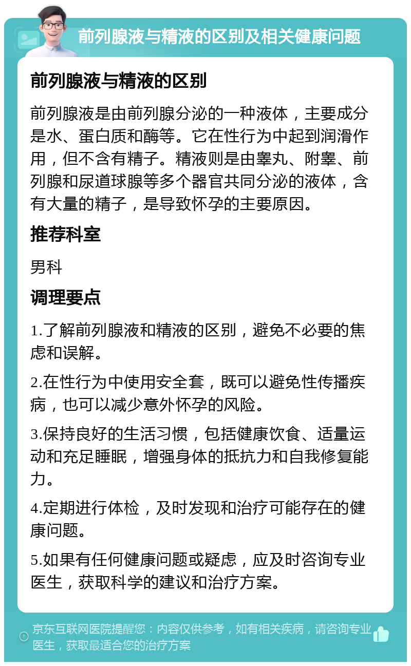 前列腺液与精液的区别及相关健康问题 前列腺液与精液的区别 前列腺液是由前列腺分泌的一种液体，主要成分是水、蛋白质和酶等。它在性行为中起到润滑作用，但不含有精子。精液则是由睾丸、附睾、前列腺和尿道球腺等多个器官共同分泌的液体，含有大量的精子，是导致怀孕的主要原因。 推荐科室 男科 调理要点 1.了解前列腺液和精液的区别，避免不必要的焦虑和误解。 2.在性行为中使用安全套，既可以避免性传播疾病，也可以减少意外怀孕的风险。 3.保持良好的生活习惯，包括健康饮食、适量运动和充足睡眠，增强身体的抵抗力和自我修复能力。 4.定期进行体检，及时发现和治疗可能存在的健康问题。 5.如果有任何健康问题或疑虑，应及时咨询专业医生，获取科学的建议和治疗方案。