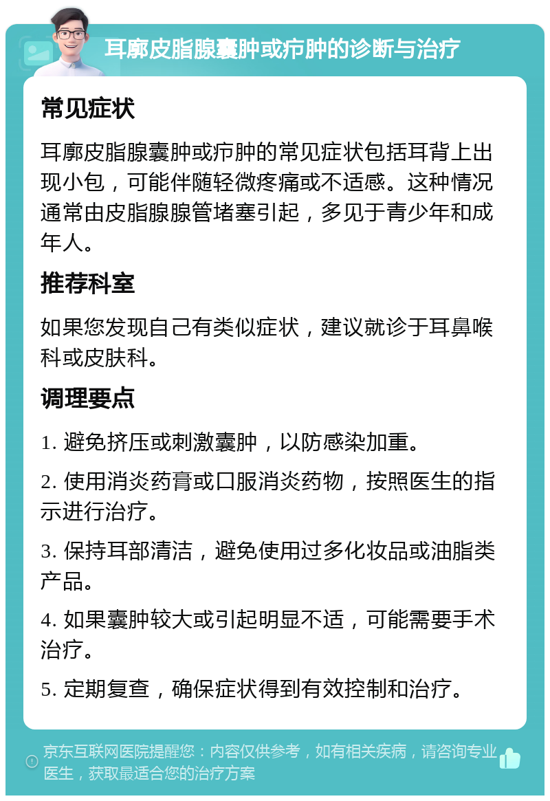 耳廓皮脂腺囊肿或疖肿的诊断与治疗 常见症状 耳廓皮脂腺囊肿或疖肿的常见症状包括耳背上出现小包，可能伴随轻微疼痛或不适感。这种情况通常由皮脂腺腺管堵塞引起，多见于青少年和成年人。 推荐科室 如果您发现自己有类似症状，建议就诊于耳鼻喉科或皮肤科。 调理要点 1. 避免挤压或刺激囊肿，以防感染加重。 2. 使用消炎药膏或口服消炎药物，按照医生的指示进行治疗。 3. 保持耳部清洁，避免使用过多化妆品或油脂类产品。 4. 如果囊肿较大或引起明显不适，可能需要手术治疗。 5. 定期复查，确保症状得到有效控制和治疗。