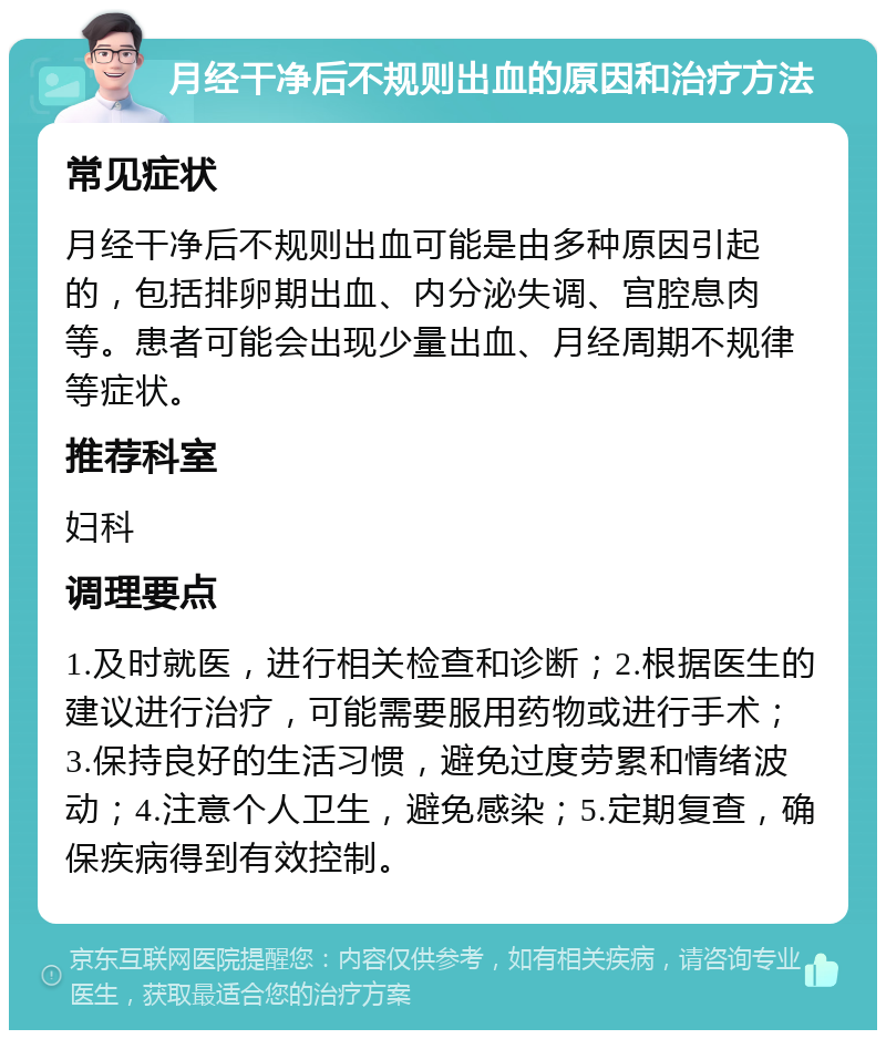 月经干净后不规则出血的原因和治疗方法 常见症状 月经干净后不规则出血可能是由多种原因引起的，包括排卵期出血、内分泌失调、宫腔息肉等。患者可能会出现少量出血、月经周期不规律等症状。 推荐科室 妇科 调理要点 1.及时就医，进行相关检查和诊断；2.根据医生的建议进行治疗，可能需要服用药物或进行手术；3.保持良好的生活习惯，避免过度劳累和情绪波动；4.注意个人卫生，避免感染；5.定期复查，确保疾病得到有效控制。