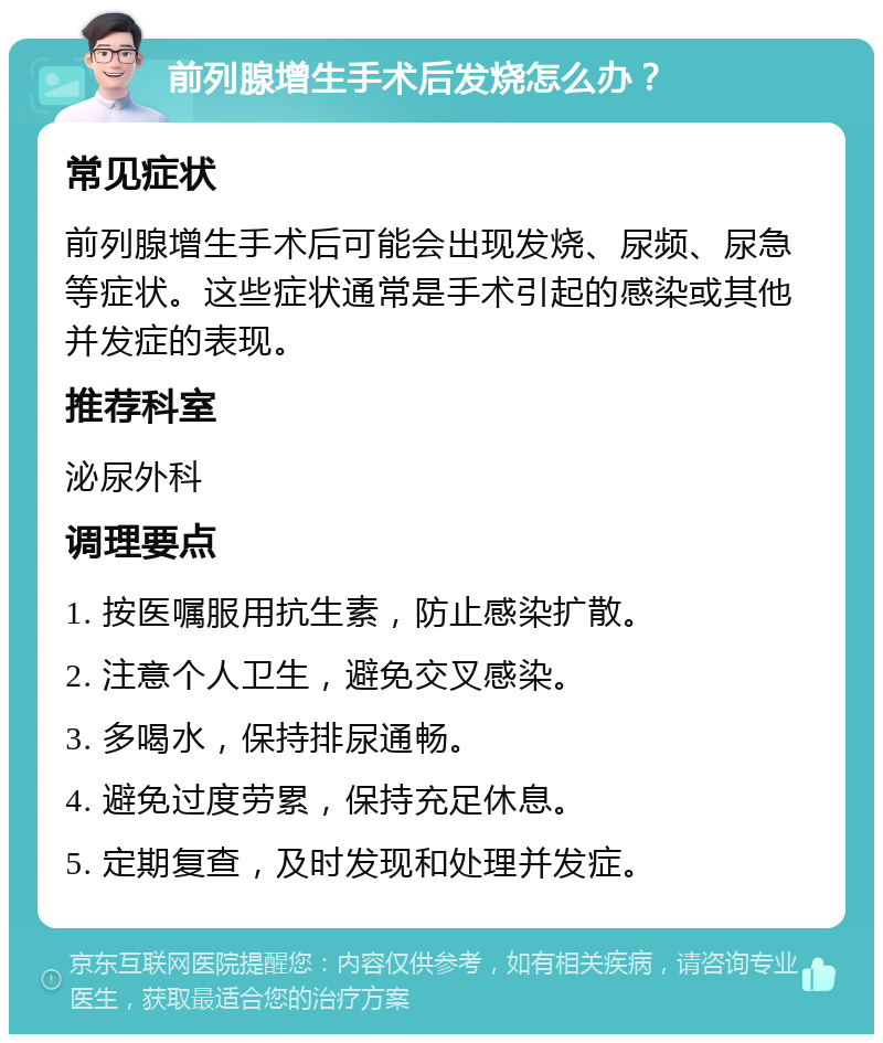 前列腺增生手术后发烧怎么办？ 常见症状 前列腺增生手术后可能会出现发烧、尿频、尿急等症状。这些症状通常是手术引起的感染或其他并发症的表现。 推荐科室 泌尿外科 调理要点 1. 按医嘱服用抗生素，防止感染扩散。 2. 注意个人卫生，避免交叉感染。 3. 多喝水，保持排尿通畅。 4. 避免过度劳累，保持充足休息。 5. 定期复查，及时发现和处理并发症。