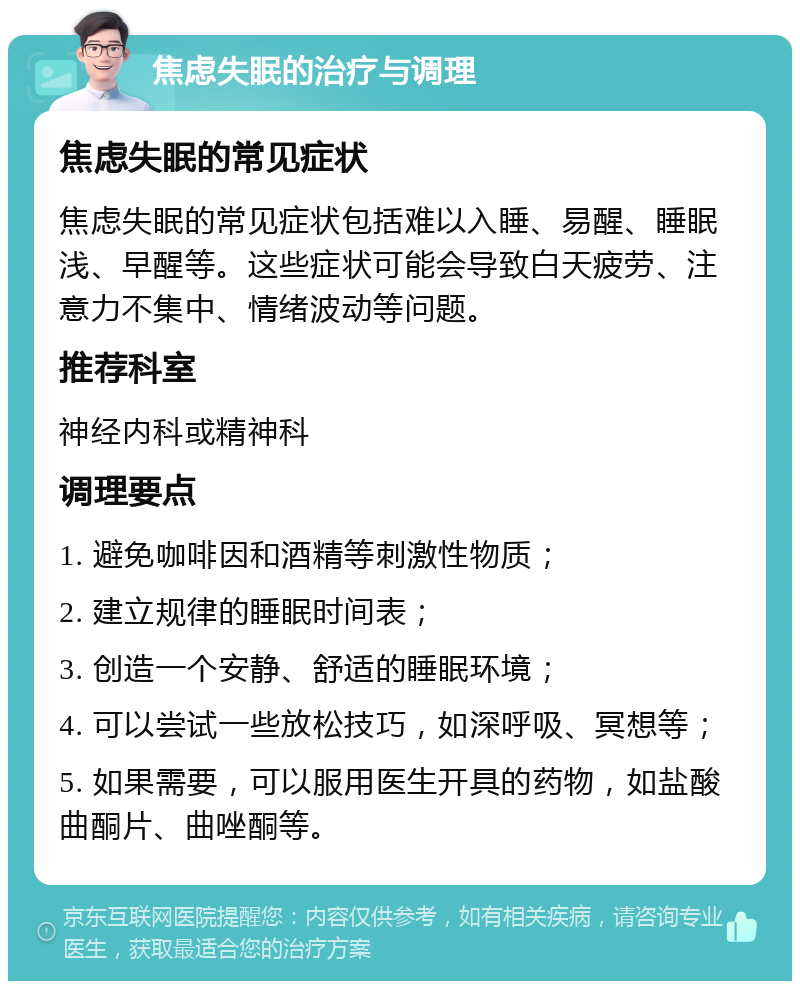 焦虑失眠的治疗与调理 焦虑失眠的常见症状 焦虑失眠的常见症状包括难以入睡、易醒、睡眠浅、早醒等。这些症状可能会导致白天疲劳、注意力不集中、情绪波动等问题。 推荐科室 神经内科或精神科 调理要点 1. 避免咖啡因和酒精等刺激性物质； 2. 建立规律的睡眠时间表； 3. 创造一个安静、舒适的睡眠环境； 4. 可以尝试一些放松技巧，如深呼吸、冥想等； 5. 如果需要，可以服用医生开具的药物，如盐酸曲酮片、曲唑酮等。