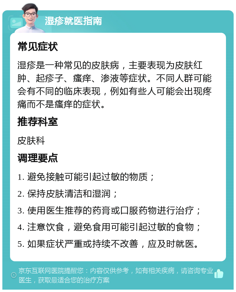 湿疹就医指南 常见症状 湿疹是一种常见的皮肤病，主要表现为皮肤红肿、起疹子、瘙痒、渗液等症状。不同人群可能会有不同的临床表现，例如有些人可能会出现疼痛而不是瘙痒的症状。 推荐科室 皮肤科 调理要点 1. 避免接触可能引起过敏的物质； 2. 保持皮肤清洁和湿润； 3. 使用医生推荐的药膏或口服药物进行治疗； 4. 注意饮食，避免食用可能引起过敏的食物； 5. 如果症状严重或持续不改善，应及时就医。