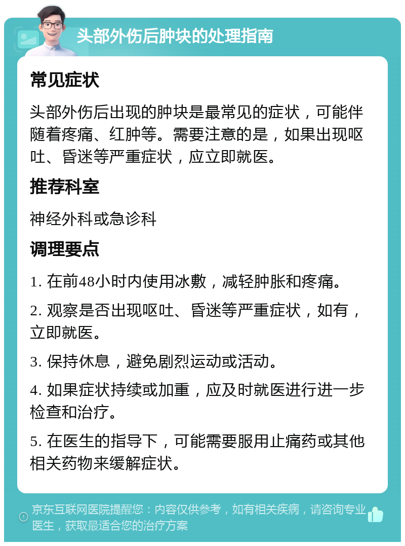 头部外伤后肿块的处理指南 常见症状 头部外伤后出现的肿块是最常见的症状，可能伴随着疼痛、红肿等。需要注意的是，如果出现呕吐、昏迷等严重症状，应立即就医。 推荐科室 神经外科或急诊科 调理要点 1. 在前48小时内使用冰敷，减轻肿胀和疼痛。 2. 观察是否出现呕吐、昏迷等严重症状，如有，立即就医。 3. 保持休息，避免剧烈运动或活动。 4. 如果症状持续或加重，应及时就医进行进一步检查和治疗。 5. 在医生的指导下，可能需要服用止痛药或其他相关药物来缓解症状。