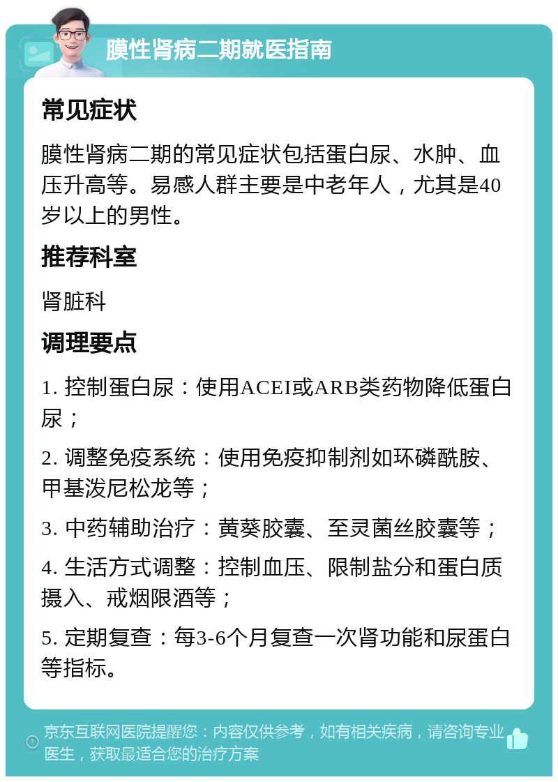 膜性肾病二期就医指南 常见症状 膜性肾病二期的常见症状包括蛋白尿、水肿、血压升高等。易感人群主要是中老年人，尤其是40岁以上的男性。 推荐科室 肾脏科 调理要点 1. 控制蛋白尿：使用ACEI或ARB类药物降低蛋白尿； 2. 调整免疫系统：使用免疫抑制剂如环磷酰胺、甲基泼尼松龙等； 3. 中药辅助治疗：黄葵胶囊、至灵菌丝胶囊等； 4. 生活方式调整：控制血压、限制盐分和蛋白质摄入、戒烟限酒等； 5. 定期复查：每3-6个月复查一次肾功能和尿蛋白等指标。