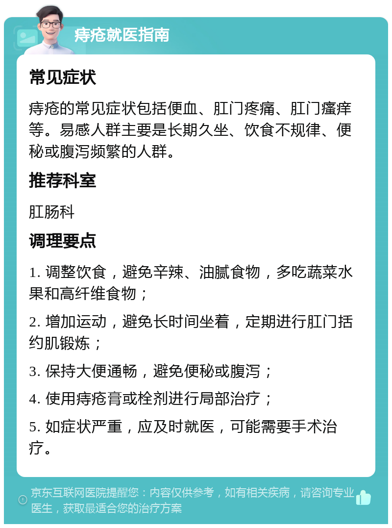 痔疮就医指南 常见症状 痔疮的常见症状包括便血、肛门疼痛、肛门瘙痒等。易感人群主要是长期久坐、饮食不规律、便秘或腹泻频繁的人群。 推荐科室 肛肠科 调理要点 1. 调整饮食，避免辛辣、油腻食物，多吃蔬菜水果和高纤维食物； 2. 增加运动，避免长时间坐着，定期进行肛门括约肌锻炼； 3. 保持大便通畅，避免便秘或腹泻； 4. 使用痔疮膏或栓剂进行局部治疗； 5. 如症状严重，应及时就医，可能需要手术治疗。