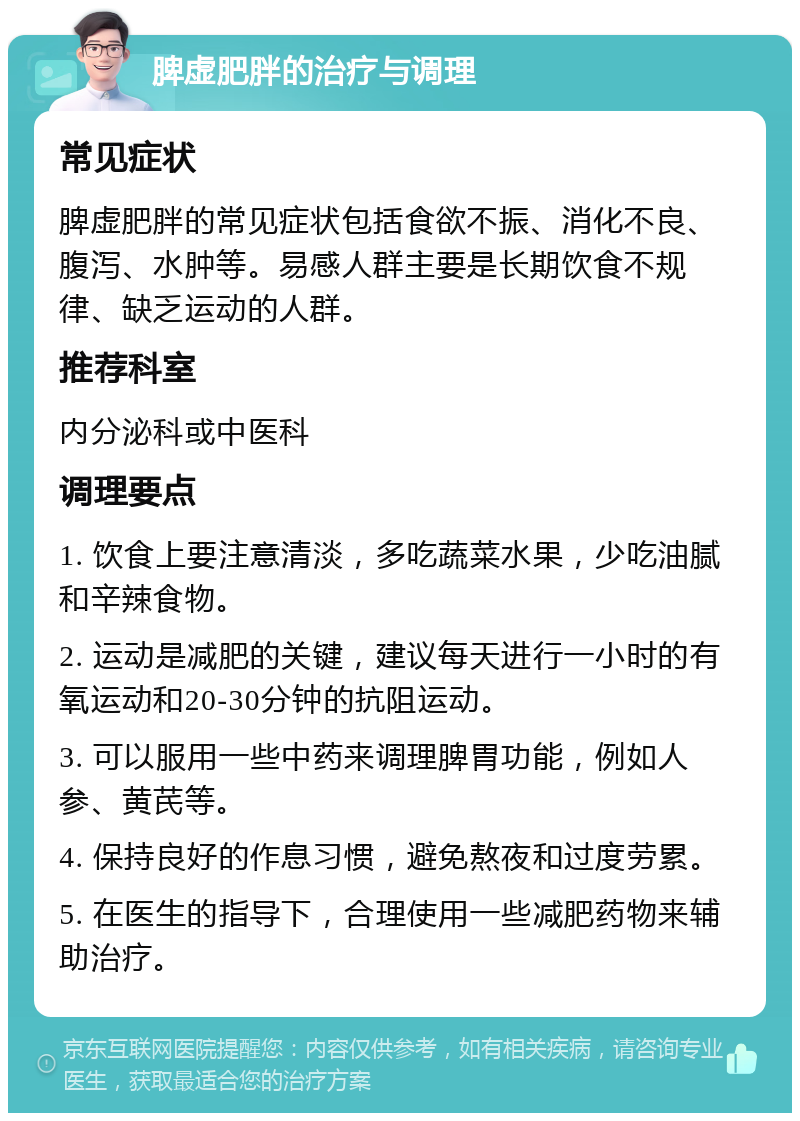 脾虚肥胖的治疗与调理 常见症状 脾虚肥胖的常见症状包括食欲不振、消化不良、腹泻、水肿等。易感人群主要是长期饮食不规律、缺乏运动的人群。 推荐科室 内分泌科或中医科 调理要点 1. 饮食上要注意清淡，多吃蔬菜水果，少吃油腻和辛辣食物。 2. 运动是减肥的关键，建议每天进行一小时的有氧运动和20-30分钟的抗阻运动。 3. 可以服用一些中药来调理脾胃功能，例如人参、黄芪等。 4. 保持良好的作息习惯，避免熬夜和过度劳累。 5. 在医生的指导下，合理使用一些减肥药物来辅助治疗。