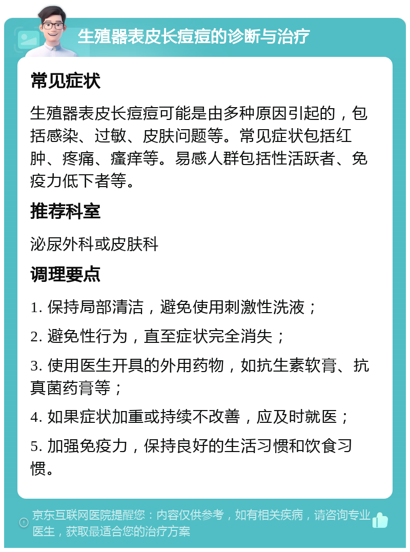 生殖器表皮长痘痘的诊断与治疗 常见症状 生殖器表皮长痘痘可能是由多种原因引起的，包括感染、过敏、皮肤问题等。常见症状包括红肿、疼痛、瘙痒等。易感人群包括性活跃者、免疫力低下者等。 推荐科室 泌尿外科或皮肤科 调理要点 1. 保持局部清洁，避免使用刺激性洗液； 2. 避免性行为，直至症状完全消失； 3. 使用医生开具的外用药物，如抗生素软膏、抗真菌药膏等； 4. 如果症状加重或持续不改善，应及时就医； 5. 加强免疫力，保持良好的生活习惯和饮食习惯。