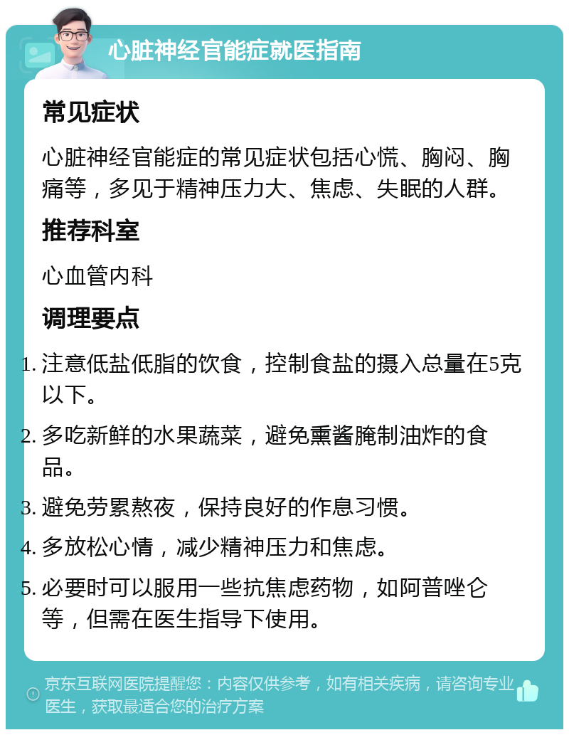 心脏神经官能症就医指南 常见症状 心脏神经官能症的常见症状包括心慌、胸闷、胸痛等，多见于精神压力大、焦虑、失眠的人群。 推荐科室 心血管内科 调理要点 注意低盐低脂的饮食，控制食盐的摄入总量在5克以下。 多吃新鲜的水果蔬菜，避免熏酱腌制油炸的食品。 避免劳累熬夜，保持良好的作息习惯。 多放松心情，减少精神压力和焦虑。 必要时可以服用一些抗焦虑药物，如阿普唑仑等，但需在医生指导下使用。