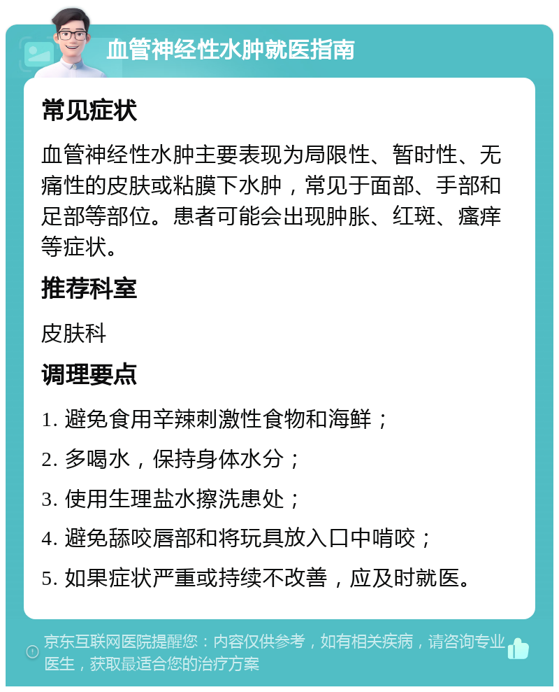 血管神经性水肿就医指南 常见症状 血管神经性水肿主要表现为局限性、暂时性、无痛性的皮肤或粘膜下水肿，常见于面部、手部和足部等部位。患者可能会出现肿胀、红斑、瘙痒等症状。 推荐科室 皮肤科 调理要点 1. 避免食用辛辣刺激性食物和海鲜； 2. 多喝水，保持身体水分； 3. 使用生理盐水擦洗患处； 4. 避免舔咬唇部和将玩具放入口中啃咬； 5. 如果症状严重或持续不改善，应及时就医。