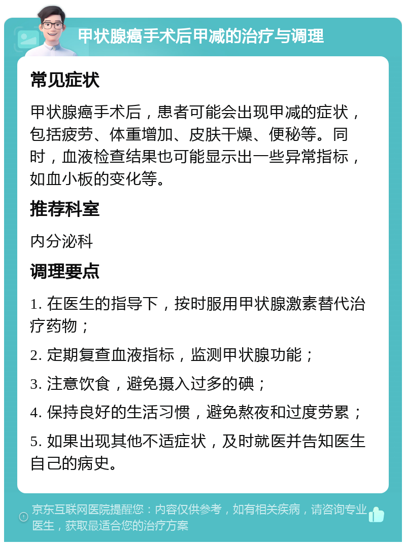 甲状腺癌手术后甲减的治疗与调理 常见症状 甲状腺癌手术后，患者可能会出现甲减的症状，包括疲劳、体重增加、皮肤干燥、便秘等。同时，血液检查结果也可能显示出一些异常指标，如血小板的变化等。 推荐科室 内分泌科 调理要点 1. 在医生的指导下，按时服用甲状腺激素替代治疗药物； 2. 定期复查血液指标，监测甲状腺功能； 3. 注意饮食，避免摄入过多的碘； 4. 保持良好的生活习惯，避免熬夜和过度劳累； 5. 如果出现其他不适症状，及时就医并告知医生自己的病史。