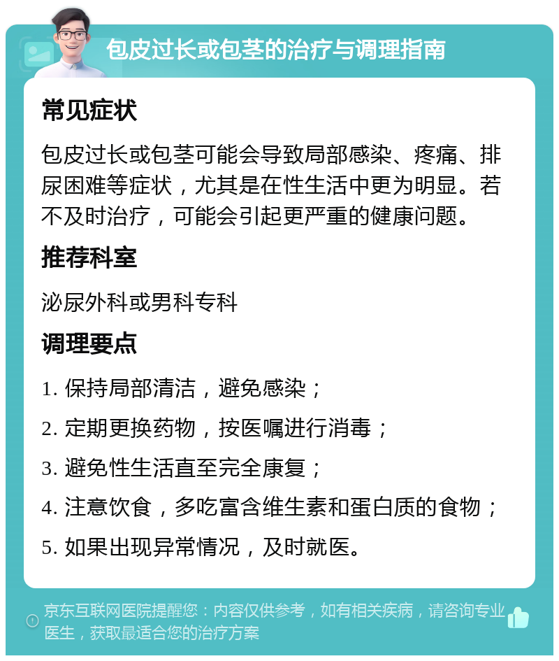 包皮过长或包茎的治疗与调理指南 常见症状 包皮过长或包茎可能会导致局部感染、疼痛、排尿困难等症状，尤其是在性生活中更为明显。若不及时治疗，可能会引起更严重的健康问题。 推荐科室 泌尿外科或男科专科 调理要点 1. 保持局部清洁，避免感染； 2. 定期更换药物，按医嘱进行消毒； 3. 避免性生活直至完全康复； 4. 注意饮食，多吃富含维生素和蛋白质的食物； 5. 如果出现异常情况，及时就医。