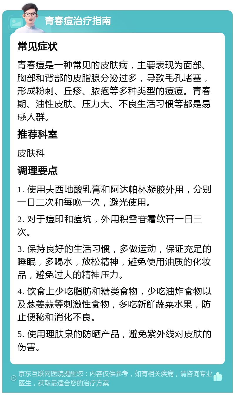 青春痘治疗指南 常见症状 青春痘是一种常见的皮肤病，主要表现为面部、胸部和背部的皮脂腺分泌过多，导致毛孔堵塞，形成粉刺、丘疹、脓疱等多种类型的痘痘。青春期、油性皮肤、压力大、不良生活习惯等都是易感人群。 推荐科室 皮肤科 调理要点 1. 使用夫西地酸乳膏和阿达帕林凝胶外用，分别一日三次和每晚一次，避光使用。 2. 对于痘印和痘坑，外用积雪苷霜软膏一日三次。 3. 保持良好的生活习惯，多做运动，保证充足的睡眠，多喝水，放松精神，避免使用油质的化妆品，避免过大的精神压力。 4. 饮食上少吃脂肪和糖类食物，少吃油炸食物以及葱姜蒜等刺激性食物，多吃新鲜蔬菜水果，防止便秘和消化不良。 5. 使用理肤泉的防晒产品，避免紫外线对皮肤的伤害。