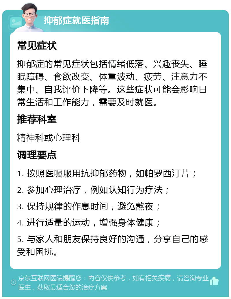 抑郁症就医指南 常见症状 抑郁症的常见症状包括情绪低落、兴趣丧失、睡眠障碍、食欲改变、体重波动、疲劳、注意力不集中、自我评价下降等。这些症状可能会影响日常生活和工作能力，需要及时就医。 推荐科室 精神科或心理科 调理要点 1. 按照医嘱服用抗抑郁药物，如帕罗西汀片； 2. 参加心理治疗，例如认知行为疗法； 3. 保持规律的作息时间，避免熬夜； 4. 进行适量的运动，增强身体健康； 5. 与家人和朋友保持良好的沟通，分享自己的感受和困扰。