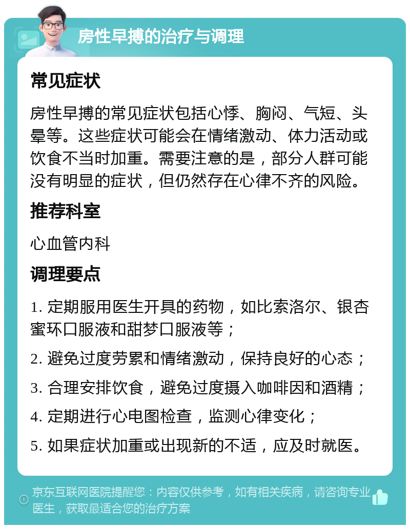 房性早搏的治疗与调理 常见症状 房性早搏的常见症状包括心悸、胸闷、气短、头晕等。这些症状可能会在情绪激动、体力活动或饮食不当时加重。需要注意的是，部分人群可能没有明显的症状，但仍然存在心律不齐的风险。 推荐科室 心血管内科 调理要点 1. 定期服用医生开具的药物，如比索洛尔、银杏蜜环口服液和甜梦口服液等； 2. 避免过度劳累和情绪激动，保持良好的心态； 3. 合理安排饮食，避免过度摄入咖啡因和酒精； 4. 定期进行心电图检查，监测心律变化； 5. 如果症状加重或出现新的不适，应及时就医。