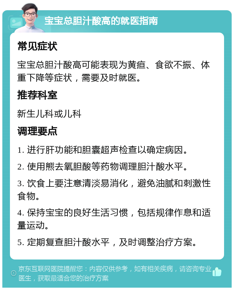 宝宝总胆汁酸高的就医指南 常见症状 宝宝总胆汁酸高可能表现为黄疸、食欲不振、体重下降等症状，需要及时就医。 推荐科室 新生儿科或儿科 调理要点 1. 进行肝功能和胆囊超声检查以确定病因。 2. 使用熊去氧胆酸等药物调理胆汁酸水平。 3. 饮食上要注意清淡易消化，避免油腻和刺激性食物。 4. 保持宝宝的良好生活习惯，包括规律作息和适量运动。 5. 定期复查胆汁酸水平，及时调整治疗方案。