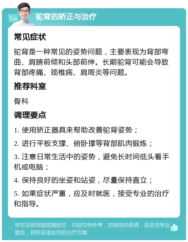 驼背的矫正与治疗 常见症状 驼背是一种常见的姿势问题，主要表现为背部弯曲、肩膀前倾和头部前伸。长期驼背可能会导致背部疼痛、颈椎病、肩周炎等问题。 推荐科室 骨科 调理要点 1. 使用矫正器具来帮助改善驼背姿势； 2. 进行平板支撑、俯卧撑等背部肌肉锻炼； 3. 注意日常生活中的姿势，避免长时间低头看手机或电脑； 4. 保持良好的坐姿和站姿，尽量保持直立； 5. 如果症状严重，应及时就医，接受专业的治疗和指导。