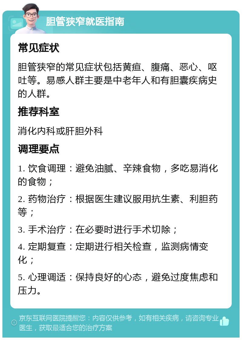 胆管狭窄就医指南 常见症状 胆管狭窄的常见症状包括黄疸、腹痛、恶心、呕吐等。易感人群主要是中老年人和有胆囊疾病史的人群。 推荐科室 消化内科或肝胆外科 调理要点 1. 饮食调理：避免油腻、辛辣食物，多吃易消化的食物； 2. 药物治疗：根据医生建议服用抗生素、利胆药等； 3. 手术治疗：在必要时进行手术切除； 4. 定期复查：定期进行相关检查，监测病情变化； 5. 心理调适：保持良好的心态，避免过度焦虑和压力。